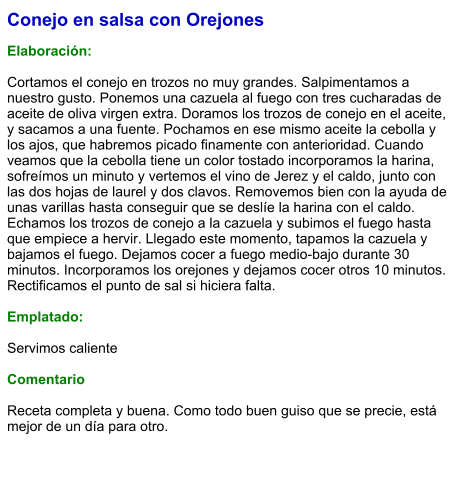 Conejo en salsa con Orejones  Elaboración:  Cortamos el conejo en trozos no muy grandes. Salpimentamos a nuestro gusto. Ponemos una cazuela al fuego con tres cucharadas de aceite de oliva virgen extra. Doramos los trozos de conejo en el aceite, y sacamos a una fuente. Pochamos en ese mismo aceite la cebolla y los ajos, que habremos picado finamente con anterioridad. Cuando veamos que la cebolla tiene un color tostado incorporamos la harina, sofreímos un minuto y vertemos el vino de Jerez y el caldo, junto con las dos hojas de laurel y dos clavos. Removemos bien con la ayuda de unas varillas hasta conseguir que se deslíe la harina con el caldo. Echamos los trozos de conejo a la cazuela y subimos el fuego hasta que empiece a hervir. Llegado este momento, tapamos la cazuela y bajamos el fuego. Dejamos cocer a fuego medio-bajo durante 30 minutos. Incorporamos los orejones y dejamos cocer otros 10 minutos. Rectificamos el punto de sal si hiciera falta.  Emplatado:  Servimos caliente   Comentario  Receta completa y buena. Como todo buen guiso que se precie, está mejor de un día para otro.