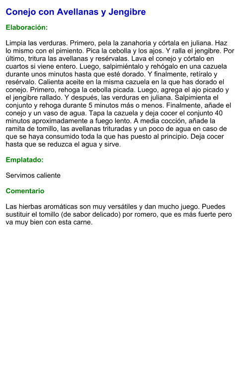 Conejo con Avellanas y Jengibre  Elaboración:  Limpia las verduras. Primero, pela la zanahoria y córtala en juliana. Haz lo mismo con el pimiento. Pica la cebolla y los ajos. Y ralla el jengibre. Por último, tritura las avellanas y resérvalas. Lava el conejo y córtalo en cuartos si viene entero. Luego, salpimiéntalo y rehógalo en una cazuela durante unos minutos hasta que esté dorado. Y finalmente, retíralo y resérvalo. Calienta aceite en la misma cazuela en la que has dorado el conejo. Primero, rehoga la cebolla picada. Luego, agrega el ajo picado y el jengibre rallado. Y después, las verduras en juliana. Salpimienta el conjunto y rehoga durante 5 minutos más o menos. Finalmente, añade el conejo y un vaso de agua. Tapa la cazuela y deja cocer el conjunto 40 minutos aproximadamente a fuego lento. A media cocción, añade la ramita de tomillo, las avellanas trituradas y un poco de agua en caso de que se haya consumido toda la que has puesto al principio. Deja cocer hasta que se reduzca el agua y sirve.  Emplatado:  Servimos caliente   Comentario  Las hierbas aromáticas son muy versátiles y dan mucho juego. Puedes sustituir el tomillo (de sabor delicado) por romero, que es más fuerte pero va muy bien con esta carne.
