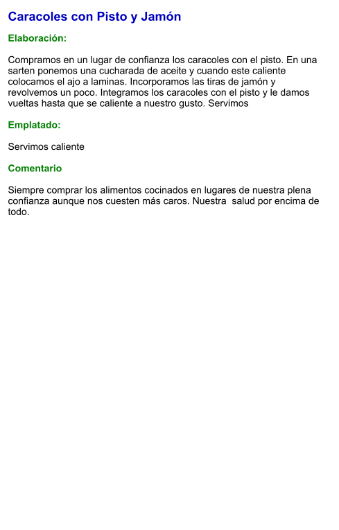 Caracoles con Pisto y Jamón  Elaboración:  Compramos en un lugar de confianza los caracoles con el pisto. En una sarten ponemos una cucharada de aceite y cuando este caliente colocamos el ajo a laminas. Incorporamos las tiras de jamón y revolvemos un poco. Integramos los caracoles con el pisto y le damos vueltas hasta que se caliente a nuestro gusto. Servimos  Emplatado:  Servimos caliente   Comentario  Siempre comprar los alimentos cocinados en lugares de nuestra plena confianza aunque nos cuesten más caros. Nuestra  salud por encima de todo.