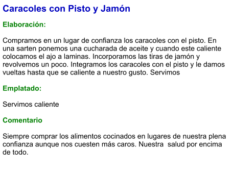 Caracoles con Pisto y Jamón  Elaboración:  Compramos en un lugar de confianza los caracoles con el pisto. En una sarten ponemos una cucharada de aceite y cuando este caliente colocamos el ajo a laminas. Incorporamos las tiras de jamón y revolvemos un poco. Integramos los caracoles con el pisto y le damos vueltas hasta que se caliente a nuestro gusto. Servimos  Emplatado:  Servimos caliente   Comentario  Siempre comprar los alimentos cocinados en lugares de nuestra plena confianza aunque nos cuesten más caros. Nuestra  salud por encima de todo.