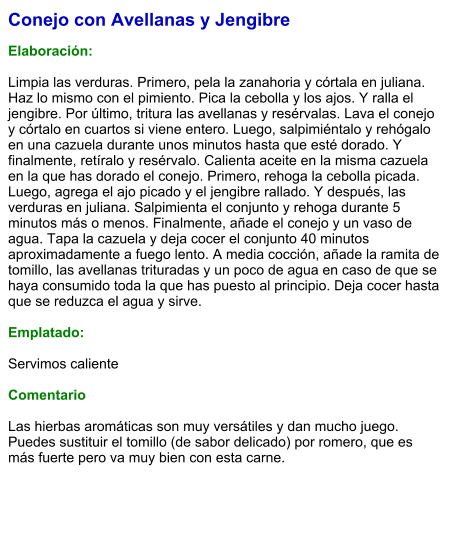Conejo con Avellanas y Jengibre  Elaboración:  Limpia las verduras. Primero, pela la zanahoria y córtala en juliana. Haz lo mismo con el pimiento. Pica la cebolla y los ajos. Y ralla el jengibre. Por último, tritura las avellanas y resérvalas. Lava el conejo y córtalo en cuartos si viene entero. Luego, salpimiéntalo y rehógalo en una cazuela durante unos minutos hasta que esté dorado. Y finalmente, retíralo y resérvalo. Calienta aceite en la misma cazuela en la que has dorado el conejo. Primero, rehoga la cebolla picada. Luego, agrega el ajo picado y el jengibre rallado. Y después, las verduras en juliana. Salpimienta el conjunto y rehoga durante 5 minutos más o menos. Finalmente, añade el conejo y un vaso de agua. Tapa la cazuela y deja cocer el conjunto 40 minutos aproximadamente a fuego lento. A media cocción, añade la ramita de tomillo, las avellanas trituradas y un poco de agua en caso de que se haya consumido toda la que has puesto al principio. Deja cocer hasta que se reduzca el agua y sirve.  Emplatado:  Servimos caliente   Comentario  Las hierbas aromáticas son muy versátiles y dan mucho juego. Puedes sustituir el tomillo (de sabor delicado) por romero, que es más fuerte pero va muy bien con esta carne.