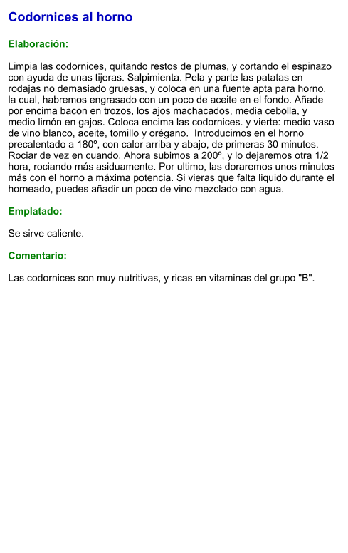 Codornices al horno  Elaboración:  Limpia las codornices, quitando restos de plumas, y cortando el espinazo con ayuda de unas tijeras. Salpimienta. Pela y parte las patatas en rodajas no demasiado gruesas, y coloca en una fuente apta para horno, la cual, habremos engrasado con un poco de aceite en el fondo. Añade por encima bacon en trozos, los ajos machacados, media cebolla, y medio limón en gajos. Coloca encima las codornices. y vierte: medio vaso de vino blanco, aceite, tomillo y orégano.  Introducimos en el horno precalentado a 180º, con calor arriba y abajo, de primeras 30 minutos. Rociar de vez en cuando. Ahora subimos a 200º, y lo dejaremos otra 1/2 hora, rociando más asiduamente. Por ultimo, las doraremos unos minutos más con el horno a máxima potencia. Si vieras que falta liquido durante el horneado, puedes añadir un poco de vino mezclado con agua.  Emplatado:  Se sirve caliente.  Comentario:  Las codornices son muy nutritivas, y ricas en vitaminas del grupo "B".