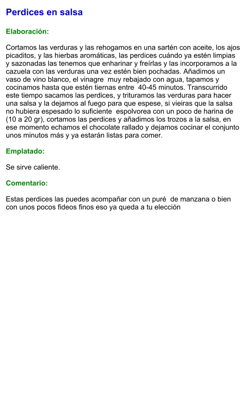 Perdices en salsa  Elaboración:  Cortamos las verduras y las rehogamos en una sartén con aceite, los ajos picaditos, y las hierbas aromáticas, las perdices cuándo ya estén limpias y sazonadas las tenemos que enharinar y freírlas y las incorporamos a la cazuela con las verduras una vez estén bien pochadas. Añadimos un vaso de vino blanco, el vinagre  muy rebajado con agua, tapamos y cocinamos hasta que estén tiernas entre  40-45 minutos. Transcurrido este tiempo sacamos las perdices, y trituramos las verduras para hacer una salsa y la dejamos al fuego para que espese, si vieiras que la salsa no hubiera espesado lo suficiente  espolvorea con un poco de harina de (10 a 20 gr), cortamos las perdices y añadimos los trozos a la salsa, en ese momento echamos el chocolate rallado y dejamos cocinar el conjunto unos minutos más y ya estarán listas para comer.  Emplatado:  Se sirve caliente.  Comentario:  Estas perdices las puedes acompañar con un puré  de manzana o bien con unos pocos fideos finos eso ya queda a tu elección