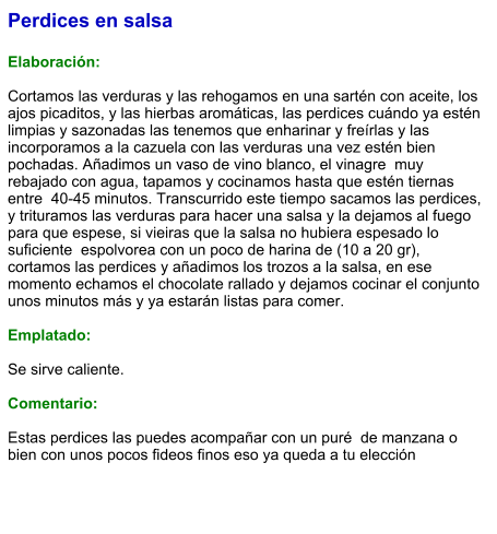 Perdices en salsa  Elaboración:  Cortamos las verduras y las rehogamos en una sartén con aceite, los ajos picaditos, y las hierbas aromáticas, las perdices cuándo ya estén limpias y sazonadas las tenemos que enharinar y freírlas y las incorporamos a la cazuela con las verduras una vez estén bien pochadas. Añadimos un vaso de vino blanco, el vinagre  muy rebajado con agua, tapamos y cocinamos hasta que estén tiernas entre  40-45 minutos. Transcurrido este tiempo sacamos las perdices, y trituramos las verduras para hacer una salsa y la dejamos al fuego para que espese, si vieiras que la salsa no hubiera espesado lo suficiente  espolvorea con un poco de harina de (10 a 20 gr), cortamos las perdices y añadimos los trozos a la salsa, en ese momento echamos el chocolate rallado y dejamos cocinar el conjunto unos minutos más y ya estarán listas para comer.  Emplatado:  Se sirve caliente.  Comentario:  Estas perdices las puedes acompañar con un puré  de manzana o bien con unos pocos fideos finos eso ya queda a tu elección