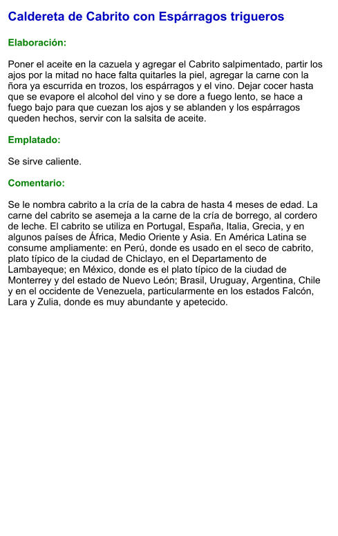 Caldereta de Cabrito con Espárragos trigueros  Elaboración:  Poner el aceite en la cazuela y agregar el Cabrito salpimentado, partir los ajos por la mitad no hace falta quitarles la piel, agregar la carne con la ñora ya escurrida en trozos, los espárragos y el vino. Dejar cocer hasta que se evapore el alcohol del vino y se dore a fuego lento, se hace a fuego bajo para que cuezan los ajos y se ablanden y los espárragos queden hechos, servir con la salsita de aceite.  Emplatado:  Se sirve caliente.  Comentario:  Se le nombra cabrito a la cría de la cabra de hasta 4 meses de edad. La carne del cabrito se asemeja a la carne de la cría de borrego, al cordero de leche. El cabrito se utiliza en Portugal, España, Italia, Grecia, y en algunos países de África, Medio Oriente y Asia. En América Latina se consume ampliamente: en Perú, donde es usado en el seco de cabrito, plato típico de la ciudad de Chiclayo, en el Departamento de Lambayeque; en México, donde es el plato típico de la ciudad de Monterrey y del estado de Nuevo León; Brasil, Uruguay, Argentina, Chile y en el occidente de Venezuela, particularmente en los estados Falcón, Lara y Zulia, donde es muy abundante y apetecido.