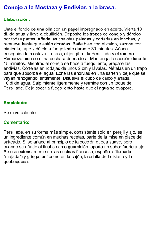 Conejo a la Mostaza y Endivias a la brasa.  Elaboración:  Unte el fondo de una olla con un papel impregnado en aceite. Vierta 10 dl. de agua y lleve a ebullición. Deposite los trozos de conejo y dórelos por todas partes. Añada las chalotas peladas y cortadas en lonchas, y remueva hasta que estén doradas. Bañe bien con el caldo, sazone con pimienta, tape y déjelo a fuego lento durante 30 minutos. Añada enseguida la mostaza, la nata, el jengibre, la Persillade y el romero. Remueva bien con una cuchara de madera. Mantenga la cocción durante 15 minutos. Mientras el conejo se hace a fuego lento, prepare las endivias. Córtelas en rodajas de unos 2 cm y lávalas. Mételas en un trapo para que absorba el agua. Eche las endivias en una sartén y deje que se vayan rehogando lentamente. Disuelva el cubo de caldo y añada 10 dl de agua. Salpimiente ligeramente y termine con un toque de Persillade. Deje cocer a fuego lento hasta que el agua se evapore.   Emplatado:  Se sirve caliente.  Comentario:  Persillade, en su forma más simple, consistente solo en perejil y ajo, es un ingrediente común en muchas recetas, parte de la mise en place del salteado. Si se añade al principio de la cocción queda suave, pero cuando se añade al final o como guarnición, aporta un sabor fuerte a ajo. Se usa extensamente en las cocinas francesa, española (llamada "majada") y griega, así como en la cajún, la criolla de Luisiana y la quebequesa.