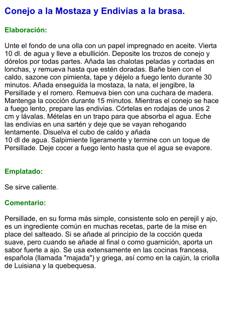 Conejo a la Mostaza y Endivias a la brasa.  Elaboración:  Unte el fondo de una olla con un papel impregnado en aceite. Vierta 10 dl. de agua y lleve a ebullición. Deposite los trozos de conejo y dórelos por todas partes. Añada las chalotas peladas y cortadas en lonchas, y remueva hasta que estén doradas. Bañe bien con el caldo, sazone con pimienta, tape y déjelo a fuego lento durante 30 minutos. Añada enseguida la mostaza, la nata, el jengibre, la Persillade y el romero. Remueva bien con una cuchara de madera. Mantenga la cocción durante 15 minutos. Mientras el conejo se hace a fuego lento, prepare las endivias. Córtelas en rodajas de unos 2 cm y lávalas. Mételas en un trapo para que absorba el agua. Eche las endivias en una sartén y deje que se vayan rehogando lentamente. Disuelva el cubo de caldo y añada 10 dl de agua. Salpimiente ligeramente y termine con un toque de Persillade. Deje cocer a fuego lento hasta que el agua se evapore.   Emplatado:  Se sirve caliente.  Comentario:  Persillade, en su forma más simple, consistente solo en perejil y ajo, es un ingrediente común en muchas recetas, parte de la mise en place del salteado. Si se añade al principio de la cocción queda suave, pero cuando se añade al final o como guarnición, aporta un sabor fuerte a ajo. Se usa extensamente en las cocinas francesa, española (llamada "majada") y griega, así como en la cajún, la criolla de Luisiana y la quebequesa.