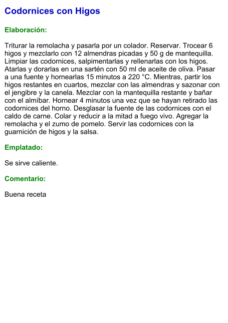 Codornices con Higos  Elaboración:  Triturar la remolacha y pasarla por un colador. Reservar. Trocear 6 higos y mezclarlo con 12 almendras picadas y 50 g de mantequilla. Limpiar las codornices, salpimentarlas y rellenarlas con los higos. Atarlas y dorarlas en una sartén con 50 ml de aceite de oliva. Pasar a una fuente y hornearlas 15 minutos a 220 °C. Mientras, partir los higos restantes en cuartos, mezclar con las almendras y sazonar con el jengibre y la canela. Mezclar con la mantequilla restante y bañar con el almíbar. Hornear 4 minutos una vez que se hayan retirado las codornices del horno. Desglasar la fuente de las codornices con el caldo de carne. Colar y reducir a la mitad a fuego vivo. Agregar la remolacha y el zumo de pomelo. Servir las codornices con la guarnición de higos y la salsa.  Emplatado:  Se sirve caliente.  Comentario:  Buena receta