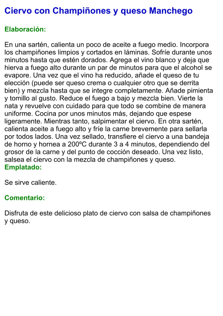 Ciervo con Champiñones y queso Manchego  Elaboración:  En una sartén, calienta un poco de aceite a fuego medio. Incorpora los champiñones limpios y cortados en láminas. Sofríe durante unos minutos hasta que estén dorados. Agrega el vino blanco y deja que hierva a fuego alto durante un par de minutos para que el alcohol se evapore. Una vez que el vino ha reducido, añade el queso de tu elección (puede ser queso crema o cualquier otro que se derrita bien) y mezcla hasta que se integre completamente. Añade pimienta y tomillo al gusto. Reduce el fuego a bajo y mezcla bien. Vierte la nata y revuelve con cuidado para que todo se combine de manera uniforme. Cocina por unos minutos más, dejando que espese ligeramente. Mientras tanto, salpimentar el ciervo. En otra sartén, calienta aceite a fuego alto y fríe la carne brevemente para sellarla por todos lados. Una vez sellado, transfiere el ciervo a una bandeja de horno y hornea a 200ºC durante 3 a 4 minutos, dependiendo del grosor de la carne y del punto de cocción deseado. Una vez listo, salsea el ciervo con la mezcla de champiñones y queso. Emplatado:  Se sirve caliente.  Comentario:  Disfruta de este delicioso plato de ciervo con salsa de champiñones y queso.