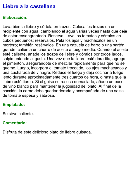 Liebre a la castellana  Elaboración:  Lava bien la liebre y córtala en trozos. Coloca los trozos en un recipiente con agua, cambiando el agua varias veces hasta que deje de estar ensangrentada. Reserva. Lava los tomates y córtalos en cubos pequeños; resérvalos. Pela los ajos y machácalos en un mortero; también resérvalos. En una cazuela de barro o una sartén grande, calienta un chorro de aceite a fuego medio. Cuando el aceite esté caliente, añade los trozos de liebre y dóralos por todos lados, salpimentando al gusto. Una vez que la liebre esté doradita, agrega el pimentón, asegurándote de mezclar rápidamente para que no se queme. Luego, incorpora el tomate troceado, los ajos machacados y una cucharada de vinagre. Reduce el fuego y deja cocinar a fuego lento durante aproximadamente tres cuartos de hora, o hasta que la liebre esté tierna. Si el guiso se reseca demasiado, añade un poco de vino blanco para mantener la jugosidad del plato. Al final de la cocción, la carne debe quedar dorada y acompañada de una salsa de tomate espesa y sabrosa.  Emplatado:  Se sirve caliente.  Comentario:  Disfruta de este delicioso plato de liebre guisada.