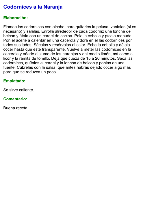 Codornices a la Naranja  Elaboración:  Flamea las codornices con alcohol para quitarles la pelusa, vacíalas (si es necesario) y sálalas. Enrolla alrededor de cada codorniz una loncha de beicon y átala con un cordel de cocina. Pela la cebolla y pícala menuda. Pon el aceite a calentar en una cacerola y dora en él las codornices por todos sus lados. Sácalas y resérvalas al calor. Echa la cebolla y déjala cocer hasta que esté transparente. Vuelve a meter las codornices en la cacerola y añade el zumo de las naranjas y del medio limón, así como el licor y la ramita de tomillo. Deja que cueza de 15 a 20 minutos. Saca las codornices, quítales el cordel y la loncha de beicon y ponlas en una fuente. Cúbrelas con la salsa, que antes habrás dejado cocer algo más para que se reduzca un poco.  Emplatado:  Se sirve caliente.  Comentario:  Buena receta