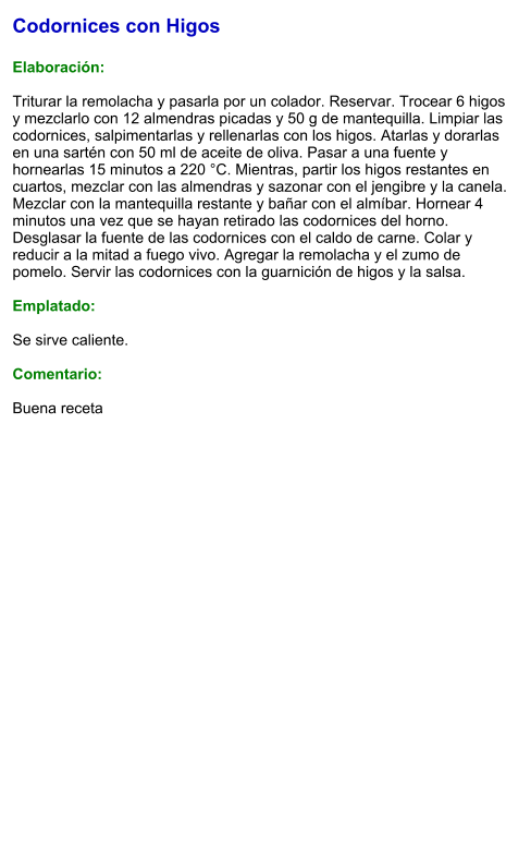 Codornices con Higos  Elaboración:  Triturar la remolacha y pasarla por un colador. Reservar. Trocear 6 higos y mezclarlo con 12 almendras picadas y 50 g de mantequilla. Limpiar las codornices, salpimentarlas y rellenarlas con los higos. Atarlas y dorarlas en una sartén con 50 ml de aceite de oliva. Pasar a una fuente y hornearlas 15 minutos a 220 °C. Mientras, partir los higos restantes en cuartos, mezclar con las almendras y sazonar con el jengibre y la canela. Mezclar con la mantequilla restante y bañar con el almíbar. Hornear 4 minutos una vez que se hayan retirado las codornices del horno. Desglasar la fuente de las codornices con el caldo de carne. Colar y reducir a la mitad a fuego vivo. Agregar la remolacha y el zumo de pomelo. Servir las codornices con la guarnición de higos y la salsa.  Emplatado:  Se sirve caliente.  Comentario:  Buena receta