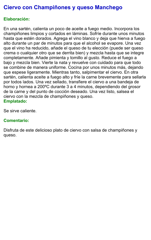 Ciervo con Champiñones y queso Manchego  Elaboración:  En una sartén, calienta un poco de aceite a fuego medio. Incorpora los champiñones limpios y cortados en láminas. Sofríe durante unos minutos hasta que estén dorados. Agrega el vino blanco y deja que hierva a fuego alto durante un par de minutos para que el alcohol se evapore. Una vez que el vino ha reducido, añade el queso de tu elección (puede ser queso crema o cualquier otro que se derrita bien) y mezcla hasta que se integre completamente. Añade pimienta y tomillo al gusto. Reduce el fuego a bajo y mezcla bien. Vierte la nata y revuelve con cuidado para que todo se combine de manera uniforme. Cocina por unos minutos más, dejando que espese ligeramente. Mientras tanto, salpimentar el ciervo. En otra sartén, calienta aceite a fuego alto y fríe la carne brevemente para sellarla por todos lados. Una vez sellado, transfiere el ciervo a una bandeja de horno y hornea a 200ºC durante 3 a 4 minutos, dependiendo del grosor de la carne y del punto de cocción deseado. Una vez listo, salsea el ciervo con la mezcla de champiñones y queso. Emplatado:  Se sirve caliente.  Comentario:  Disfruta de este delicioso plato de ciervo con salsa de champiñones y queso.