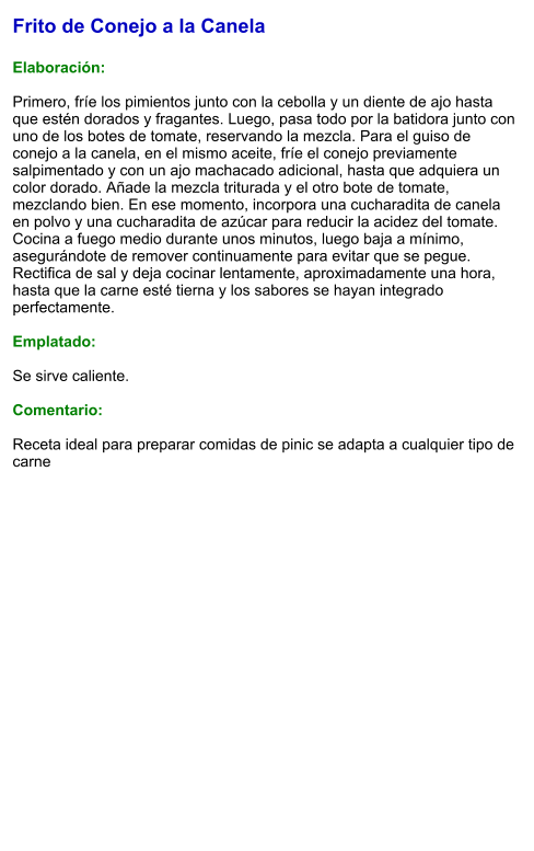 Frito de Conejo a la Canela  Elaboración:  Primero, fríe los pimientos junto con la cebolla y un diente de ajo hasta que estén dorados y fragantes. Luego, pasa todo por la batidora junto con uno de los botes de tomate, reservando la mezcla. Para el guiso de conejo a la canela, en el mismo aceite, fríe el conejo previamente salpimentado y con un ajo machacado adicional, hasta que adquiera un color dorado. Añade la mezcla triturada y el otro bote de tomate, mezclando bien. En ese momento, incorpora una cucharadita de canela en polvo y una cucharadita de azúcar para reducir la acidez del tomate. Cocina a fuego medio durante unos minutos, luego baja a mínimo, asegurándote de remover continuamente para evitar que se pegue. Rectifica de sal y deja cocinar lentamente, aproximadamente una hora, hasta que la carne esté tierna y los sabores se hayan integrado perfectamente.  Emplatado:  Se sirve caliente.  Comentario:  Receta ideal para preparar comidas de pinic se adapta a cualquier tipo de carne