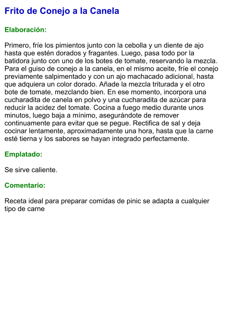 Frito de Conejo a la Canela  Elaboración:  Primero, fríe los pimientos junto con la cebolla y un diente de ajo hasta que estén dorados y fragantes. Luego, pasa todo por la batidora junto con uno de los botes de tomate, reservando la mezcla. Para el guiso de conejo a la canela, en el mismo aceite, fríe el conejo previamente salpimentado y con un ajo machacado adicional, hasta que adquiera un color dorado. Añade la mezcla triturada y el otro bote de tomate, mezclando bien. En ese momento, incorpora una cucharadita de canela en polvo y una cucharadita de azúcar para reducir la acidez del tomate. Cocina a fuego medio durante unos minutos, luego baja a mínimo, asegurándote de remover continuamente para evitar que se pegue. Rectifica de sal y deja cocinar lentamente, aproximadamente una hora, hasta que la carne esté tierna y los sabores se hayan integrado perfectamente.  Emplatado:  Se sirve caliente.  Comentario:  Receta ideal para preparar comidas de pinic se adapta a cualquier tipo de carne