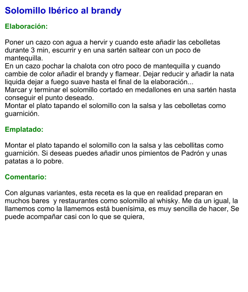 Solomillo Ibérico al brandy  Elaboración:  Poner un cazo con agua a hervir y cuando este añadir las cebolletas durante 3 min, escurrir y en una sartén saltear con un poco de mantequilla. En un cazo pochar la chalota con otro poco de mantequilla y cuando cambie de color añadir el brandy y flamear. Dejar reducir y añadir la nata liquida dejar a fuego suave hasta el final de la elaboración... Marcar y terminar el solomillo cortado en medallones en una sartén hasta conseguir el punto deseado. Montar el plato tapando el solomillo con la salsa y las cebolletas como guarnición.   Emplatado:  Montar el plato tapando el solomillo con la salsa y las cebollitas como guarnición. Si deseas puedes añadir unos pimientos de Padrón y unas patatas a lo pobre.   Comentario:  Con algunas variantes, esta receta es la que en realidad preparan en muchos bares  y restaurantes como solomillo al whisky. Me da un igual, la llamemos como la llamemos está buenísima, es muy sencilla de hacer, Se puede acompañar casi con lo que se quiera,