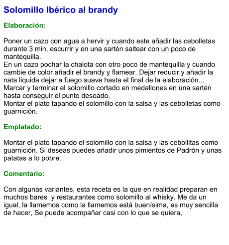 Solomillo Ibérico al brandy  Elaboración:  Poner un cazo con agua a hervir y cuando este añadir las cebolletas durante 3 min, escurrir y en una sartén saltear con un poco de mantequilla. En un cazo pochar la chalota con otro poco de mantequilla y cuando cambie de color añadir el brandy y flamear. Dejar reducir y añadir la nata liquida dejar a fuego suave hasta el final de la elaboración... Marcar y terminar el solomillo cortado en medallones en una sartén hasta conseguir el punto deseado. Montar el plato tapando el solomillo con la salsa y las cebolletas como guarnición.   Emplatado:  Montar el plato tapando el solomillo con la salsa y las cebollitas como guarnición. Si deseas puedes añadir unos pimientos de Padrón y unas patatas a lo pobre.   Comentario:  Con algunas variantes, esta receta es la que en realidad preparan en muchos bares  y restaurantes como solomillo al whisky. Me da un igual, la llamemos como la llamemos está buenísima, es muy sencilla de hacer, Se puede acompañar casi con lo que se quiera,