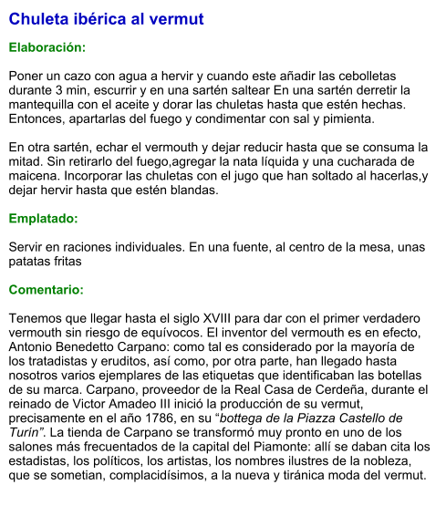 Chuleta ibérica al vermut  Elaboración:  Poner un cazo con agua a hervir y cuando este añadir las cebolletas durante 3 min, escurrir y en una sartén saltear En una sartén derretir la mantequilla con el aceite y dorar las chuletas hasta que estén hechas. Entonces, apartarlas del fuego y condimentar con sal y pimienta.   En otra sartén, echar el vermouth y dejar reducir hasta que se consuma la mitad. Sin retirarlo del fuego,agregar la nata líquida y una cucharada de maicena. Incorporar las chuletas con el jugo que han soltado al hacerlas,y dejar hervir hasta que estén blandas.  Emplatado:  Servir en raciones individuales. En una fuente, al centro de la mesa, unas patatas fritas  Comentario:  Tenemos que llegar hasta el siglo XVIII para dar con el primer verdadero vermouth sin riesgo de equívocos. El inventor del vermouth es en efecto, Antonio Benedetto Carpano: como tal es considerado por la mayoría de los tratadistas y eruditos, así como, por otra parte, han llegado hasta nosotros varios ejemplares de las etiquetas que identificaban las botellas de su marca. Carpano, proveedor de la Real Casa de Cerdeña, durante el reinado de Victor Amadeo III inició la producción de su vermut, precisamente en el año 1786, en su “bottega de la Piazza Castello de Turín”. La tienda de Carpano se transformó muy pronto en uno de los salones más frecuentados de la capital del Piamonte: allí se daban cita los estadistas, los políticos, los artistas, los nombres ilustres de la nobleza, que se sometian, complacidísimos, a la nueva y tiránica moda del vermut.