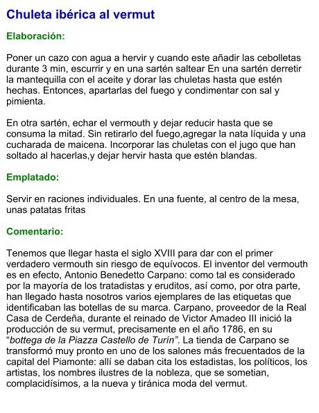 Chuleta ibérica al vermut  Elaboración:  Poner un cazo con agua a hervir y cuando este añadir las cebolletas durante 3 min, escurrir y en una sartén saltear En una sartén derretir la mantequilla con el aceite y dorar las chuletas hasta que estén hechas. Entonces, apartarlas del fuego y condimentar con sal y pimienta.   En otra sartén, echar el vermouth y dejar reducir hasta que se consuma la mitad. Sin retirarlo del fuego,agregar la nata líquida y una cucharada de maicena. Incorporar las chuletas con el jugo que han soltado al hacerlas,y dejar hervir hasta que estén blandas.  Emplatado:  Servir en raciones individuales. En una fuente, al centro de la mesa, unas patatas fritas  Comentario:  Tenemos que llegar hasta el siglo XVIII para dar con el primer verdadero vermouth sin riesgo de equívocos. El inventor del vermouth es en efecto, Antonio Benedetto Carpano: como tal es considerado por la mayoría de los tratadistas y eruditos, así como, por otra parte, han llegado hasta nosotros varios ejemplares de las etiquetas que identificaban las botellas de su marca. Carpano, proveedor de la Real Casa de Cerdeña, durante el reinado de Victor Amadeo III inició la producción de su vermut, precisamente en el año 1786, en su “bottega de la Piazza Castello de Turín”. La tienda de Carpano se transformó muy pronto en uno de los salones más frecuentados de la capital del Piamonte: allí se daban cita los estadistas, los políticos, los artistas, los nombres ilustres de la nobleza, que se sometian, complacidísimos, a la nueva y tiránica moda del vermut.