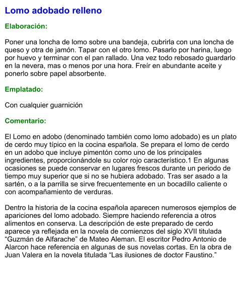 Lomo adobado relleno  Elaboración:  Poner una loncha de lomo sobre una bandeja, cubrirla con una loncha de queso y otra de jamón. Tapar con el otro lomo. Pasarlo por harina, luego por huevo y terminar con el pan rallado. Una vez todo rebosado guardarlo en la nevera, mas o menos por una hora. Freír en abundante aceite y ponerlo sobre papel absorbente.  Emplatado:  Con cualquier guarnición  Comentario:  El Lomo en adobo (denominado también como lomo adobado) es un plato de cerdo muy típico en la cocina española. Se prepara el lomo de cerdo en un adobo que incluye pimentón como uno de los principales ingredientes, proporcionándole su color rojo característico.1 En algunas ocasiones se puede conservar en lugares frescos durante un periodo de tiempo muy superior que si no se hubiera adobado. Tras ser asado a la sartén, o a la parrilla se sirve frecuentemente en un bocadillo caliente o con acompañamiento de verduras.  Dentro la historia de la cocina española aparecen numerosos ejemplos de apariciones del lomo adobado. Siempre haciendo referencia a otros alimentos en conserva. La descripción de este preparado de cerdo aparece ya reflejada en la novela de comienzos del siglo XVII titulada “Guzmán de Alfarache” de Mateo Aleman. El escritor Pedro Antonio de Alarcon hace referencia en algunas de sus novelas cortas. En la obra de Juan Valera en la novela titulada “Las ilusiones de doctor Faustino.”