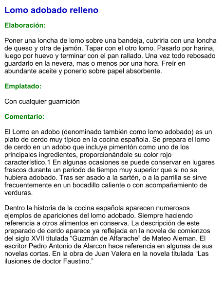 Lomo adobado relleno  Elaboración:  Poner una loncha de lomo sobre una bandeja, cubrirla con una loncha de queso y otra de jamón. Tapar con el otro lomo. Pasarlo por harina, luego por huevo y terminar con el pan rallado. Una vez todo rebosado guardarlo en la nevera, mas o menos por una hora. Freír en abundante aceite y ponerlo sobre papel absorbente.  Emplatado:  Con cualquier guarnición  Comentario:  El Lomo en adobo (denominado también como lomo adobado) es un plato de cerdo muy típico en la cocina española. Se prepara el lomo de cerdo en un adobo que incluye pimentón como uno de los principales ingredientes, proporcionándole su color rojo característico.1 En algunas ocasiones se puede conservar en lugares frescos durante un periodo de tiempo muy superior que si no se hubiera adobado. Tras ser asado a la sartén, o a la parrilla se sirve frecuentemente en un bocadillo caliente o con acompañamiento de verduras.  Dentro la historia de la cocina española aparecen numerosos ejemplos de apariciones del lomo adobado. Siempre haciendo referencia a otros alimentos en conserva. La descripción de este preparado de cerdo aparece ya reflejada en la novela de comienzos del siglo XVII titulada “Guzmán de Alfarache” de Mateo Aleman. El escritor Pedro Antonio de Alarcon hace referencia en algunas de sus novelas cortas. En la obra de Juan Valera en la novela titulada “Las ilusiones de doctor Faustino.”