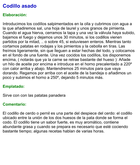 Codillo asado  Elaboración:  Introducimos los codillos salpimentados en la olla y cubrimos con agua a la que añadiremos sal, una hoja de laurel y unos granos de pimienta. Cuando el agua hierva, cerramos la tapa y una vez la válvula haya subido, bajamos el fuego y dejamos unos 30 minutos, si los codillos vienen partidos por la mitad, .. o sobre 45, si estuviesen enteros. Mientras tanto cortamos patatas en rodajas y los pimientos y la cebolla en tiras. Las freímos ligeramente, sin que lleguen a estar hechas del todo, y colocamos en el fondo de una fuente. Una vez cocidos los codillos, los disponemos encima, ( notarás que ya la carne se retrae bastante del hueso ): Añade un hilo de aceite por encima e introduce en el horno precalentado a 220º con calor arriba y abajo. Mantendremos 25 minutos para que vaya dorando. Regamos por arriba con el aceite de la bandeja o añadimos un poco y subimos el horno a 250º, dejando 5 minutos más.  Emplatado:  Sirve con con las patatas panadera  Comentario:  El codillo de cerdo o pernil es una parte del despiece del cerdo: el codillo ubicado entre la unión de los dos huesos de la pata donde se forma el codo. El codillo tiene un sabor fuerte, es muy aromático, contiene abundante grasa y cuando se prepara es necesario que esté cociendo bastante tiempo; algunas recetas hablan de varias horas.