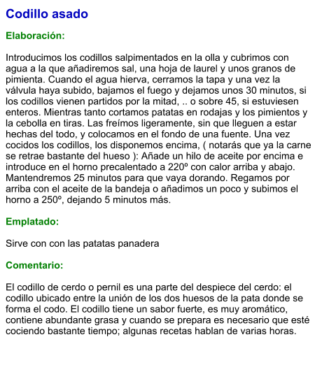 Codillo asado  Elaboración:  Introducimos los codillos salpimentados en la olla y cubrimos con agua a la que añadiremos sal, una hoja de laurel y unos granos de pimienta. Cuando el agua hierva, cerramos la tapa y una vez la válvula haya subido, bajamos el fuego y dejamos unos 30 minutos, si los codillos vienen partidos por la mitad, .. o sobre 45, si estuviesen enteros. Mientras tanto cortamos patatas en rodajas y los pimientos y la cebolla en tiras. Las freímos ligeramente, sin que lleguen a estar hechas del todo, y colocamos en el fondo de una fuente. Una vez cocidos los codillos, los disponemos encima, ( notarás que ya la carne se retrae bastante del hueso ): Añade un hilo de aceite por encima e introduce en el horno precalentado a 220º con calor arriba y abajo. Mantendremos 25 minutos para que vaya dorando. Regamos por arriba con el aceite de la bandeja o añadimos un poco y subimos el horno a 250º, dejando 5 minutos más.  Emplatado:  Sirve con con las patatas panadera  Comentario:  El codillo de cerdo o pernil es una parte del despiece del cerdo: el codillo ubicado entre la unión de los dos huesos de la pata donde se forma el codo. El codillo tiene un sabor fuerte, es muy aromático, contiene abundante grasa y cuando se prepara es necesario que esté cociendo bastante tiempo; algunas recetas hablan de varias horas.