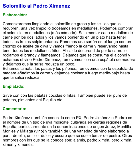 Solomillo al Pedro Ximenez  Elaboración:  Comenzaremos limpiando el solomillo de grasa y las telillas que lo recubren, una vez limpio lo troceamos en medallones. Podemos comprar el solomillo en medallones (más cómodo). Salpimentar cada medallón de carne por los dos lados y los vamos poniendo en un plato hasta tener todos los trozos salpimentados. Ponemos una sartén en el fuego con un chorrito de aceite de oliva y vamos friendo la carne y reservando hasta tener todos los medallones fritos. Al caldo desprendido por la carne le rociamos el brandy y flameamos. Dejamos que se consuma el alcohol y echamos el vino Pedro Ximenez, removemos con una espátula de madera y dejamos que la salsa reduzca un poco. Echamos la nata, las pasas y los piñones, removemos con la espátula de madera añadimos la carne y dejamos cocinar a fuego medio-bajo hasta que la salsa reduzca.  Emplatado:  Sirve con con las patatas cocidas o fritas. También puede ser puré de patatas, pimientos del Piquillo etc  Comentario:  Pedro Ximénez (también conocida como PX, Pedro Jiménez o Pedro) es el nombre de un tipo de uva moscatel cultivada en ciertas regiones de España, particularmente en la denominaciones de origen Jerez, Montilla Moriles y Málaga (vino) y también de una variedad de vino elaborado a partir de ella, un licor dulce y oscuro que se suele tomar de postre. Otros nombres con los que se la conoce son: alamis, pedro ximén, pero ximén, ximén y ximénez.