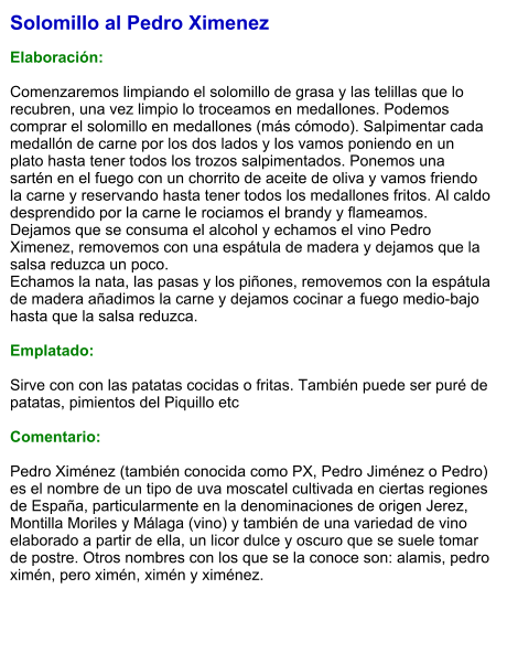 Solomillo al Pedro Ximenez  Elaboración:  Comenzaremos limpiando el solomillo de grasa y las telillas que lo recubren, una vez limpio lo troceamos en medallones. Podemos comprar el solomillo en medallones (más cómodo). Salpimentar cada medallón de carne por los dos lados y los vamos poniendo en un plato hasta tener todos los trozos salpimentados. Ponemos una sartén en el fuego con un chorrito de aceite de oliva y vamos friendo la carne y reservando hasta tener todos los medallones fritos. Al caldo desprendido por la carne le rociamos el brandy y flameamos. Dejamos que se consuma el alcohol y echamos el vino Pedro Ximenez, removemos con una espátula de madera y dejamos que la salsa reduzca un poco. Echamos la nata, las pasas y los piñones, removemos con la espátula de madera añadimos la carne y dejamos cocinar a fuego medio-bajo hasta que la salsa reduzca.  Emplatado:  Sirve con con las patatas cocidas o fritas. También puede ser puré de patatas, pimientos del Piquillo etc  Comentario:  Pedro Ximénez (también conocida como PX, Pedro Jiménez o Pedro) es el nombre de un tipo de uva moscatel cultivada en ciertas regiones de España, particularmente en la denominaciones de origen Jerez, Montilla Moriles y Málaga (vino) y también de una variedad de vino elaborado a partir de ella, un licor dulce y oscuro que se suele tomar de postre. Otros nombres con los que se la conoce son: alamis, pedro ximén, pero ximén, ximén y ximénez.