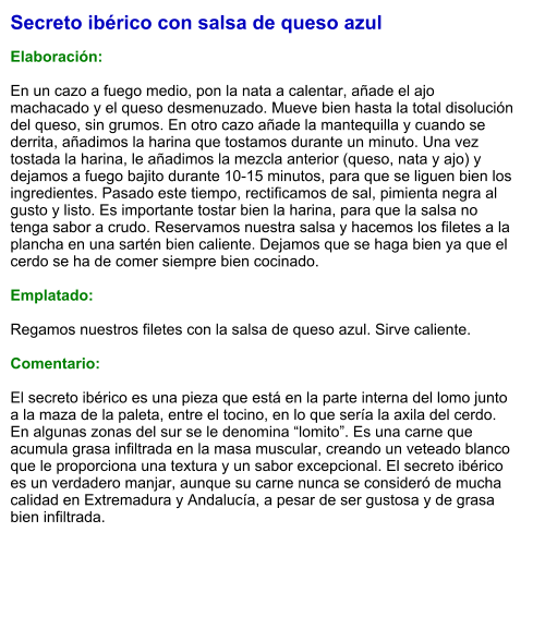 Secreto ibérico con salsa de queso azul  Elaboración:  En un cazo a fuego medio, pon la nata a calentar, añade el ajo machacado y el queso desmenuzado. Mueve bien hasta la total disolución del queso, sin grumos. En otro cazo añade la mantequilla y cuando se derrita, añadimos la harina que tostamos durante un minuto. Una vez tostada la harina, le añadimos la mezcla anterior (queso, nata y ajo) y dejamos a fuego bajito durante 10-15 minutos, para que se liguen bien los ingredientes. Pasado este tiempo, rectificamos de sal, pimienta negra al gusto y listo. Es importante tostar bien la harina, para que la salsa no tenga sabor a crudo. Reservamos nuestra salsa y hacemos los filetes a la plancha en una sartén bien caliente. Dejamos que se haga bien ya que el cerdo se ha de comer siempre bien cocinado.   Emplatado:  Regamos nuestros filetes con la salsa de queso azul. Sirve caliente.  Comentario:  El secreto ibérico es una pieza que está en la parte interna del lomo junto a la maza de la paleta, entre el tocino, en lo que sería la axila del cerdo. En algunas zonas del sur se le denomina “lomito”. Es una carne que acumula grasa infiltrada en la masa muscular, creando un veteado blanco que le proporciona una textura y un sabor excepcional. El secreto ibérico es un verdadero manjar, aunque su carne nunca se consideró de mucha calidad en Extremadura y Andalucía, a pesar de ser gustosa y de grasa bien infiltrada.