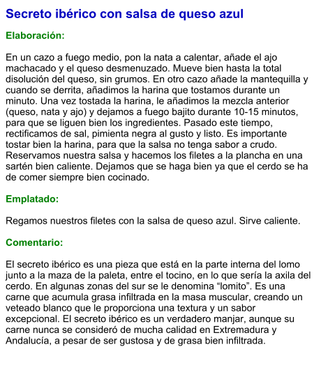Secreto ibérico con salsa de queso azul  Elaboración:  En un cazo a fuego medio, pon la nata a calentar, añade el ajo machacado y el queso desmenuzado. Mueve bien hasta la total disolución del queso, sin grumos. En otro cazo añade la mantequilla y cuando se derrita, añadimos la harina que tostamos durante un minuto. Una vez tostada la harina, le añadimos la mezcla anterior (queso, nata y ajo) y dejamos a fuego bajito durante 10-15 minutos, para que se liguen bien los ingredientes. Pasado este tiempo, rectificamos de sal, pimienta negra al gusto y listo. Es importante tostar bien la harina, para que la salsa no tenga sabor a crudo. Reservamos nuestra salsa y hacemos los filetes a la plancha en una sartén bien caliente. Dejamos que se haga bien ya que el cerdo se ha de comer siempre bien cocinado.   Emplatado:  Regamos nuestros filetes con la salsa de queso azul. Sirve caliente.  Comentario:  El secreto ibérico es una pieza que está en la parte interna del lomo junto a la maza de la paleta, entre el tocino, en lo que sería la axila del cerdo. En algunas zonas del sur se le denomina “lomito”. Es una carne que acumula grasa infiltrada en la masa muscular, creando un veteado blanco que le proporciona una textura y un sabor excepcional. El secreto ibérico es un verdadero manjar, aunque su carne nunca se consideró de mucha calidad en Extremadura y Andalucía, a pesar de ser gustosa y de grasa bien infiltrada.