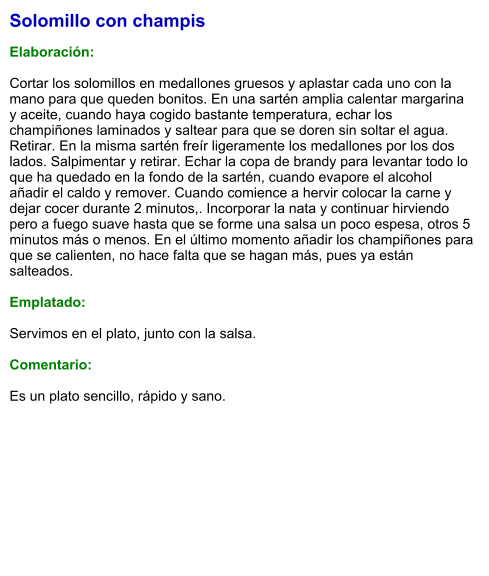 Solomillo con champis   Elaboración:  Cortar los solomillos en medallones gruesos y aplastar cada uno con la mano para que queden bonitos. En una sartén amplia calentar margarina y aceite, cuando haya cogido bastante temperatura, echar los champiñones laminados y saltear para que se doren sin soltar el agua. Retirar. En la misma sartén freír ligeramente los medallones por los dos lados. Salpimentar y retirar. Echar la copa de brandy para levantar todo lo que ha quedado en la fondo de la sartén, cuando evapore el alcohol añadir el caldo y remover. Cuando comience a hervir colocar la carne y dejar cocer durante 2 minutos,. Incorporar la nata y continuar hirviendo pero a fuego suave hasta que se forme una salsa un poco espesa, otros 5 minutos más o menos. En el último momento añadir los champiñones para que se calienten, no hace falta que se hagan más, pues ya están salteados.  Emplatado:  Servimos en el plato, junto con la salsa.   Comentario:  Es un plato sencillo, rápido y sano.