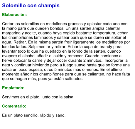 Solomillo con champis   Elaboración:  Cortar los solomillos en medallones gruesos y aplastar cada uno con la mano para que queden bonitos. En una sartén amplia calentar margarina y aceite, cuando haya cogido bastante temperatura, echar los champiñones laminados y saltear para que se doren sin soltar el agua. Retirar. En la misma sartén freír ligeramente los medallones por los dos lados. Salpimentar y retirar. Echar la copa de brandy para levantar todo lo que ha quedado en la fondo de la sartén, cuando evapore el alcohol añadir el caldo y remover. Cuando comience a hervir colocar la carne y dejar cocer durante 2 minutos,. Incorporar la nata y continuar hirviendo pero a fuego suave hasta que se forme una salsa un poco espesa, otros 5 minutos más o menos. En el último momento añadir los champiñones para que se calienten, no hace falta que se hagan más, pues ya están salteados.  Emplatado:  Servimos en el plato, junto con la salsa.   Comentario:  Es un plato sencillo, rápido y sano.