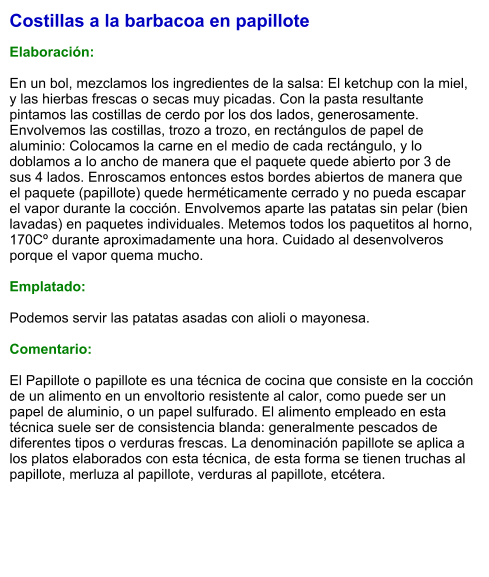 Costillas a la barbacoa en papillote  Elaboración:  En un bol, mezclamos los ingredientes de la salsa: El ketchup con la miel, y las hierbas frescas o secas muy picadas. Con la pasta resultante pintamos las costillas de cerdo por los dos lados, generosamente. Envolvemos las costillas, trozo a trozo, en rectángulos de papel de aluminio: Colocamos la carne en el medio de cada rectángulo, y lo doblamos a lo ancho de manera que el paquete quede abierto por 3 de sus 4 lados. Enroscamos entonces estos bordes abiertos de manera que el paquete (papillote) quede herméticamente cerrado y no pueda escapar el vapor durante la cocción. Envolvemos aparte las patatas sin pelar (bien lavadas) en paquetes individuales. Metemos todos los paquetitos al horno, 170Cº durante aproximadamente una hora. Cuidado al desenvolveros porque el vapor quema mucho.  Emplatado:  Podemos servir las patatas asadas con alioli o mayonesa.  Comentario:  El Papillote o papillote es una técnica de cocina que consiste en la cocción de un alimento en un envoltorio resistente al calor, como puede ser un papel de aluminio, o un papel sulfurado. El alimento empleado en esta técnica suele ser de consistencia blanda: generalmente pescados de diferentes tipos o verduras frescas. La denominación papillote se aplica a los platos elaborados con esta técnica, de esta forma se tienen truchas al papillote, merluza al papillote, verduras al papillote, etcétera.