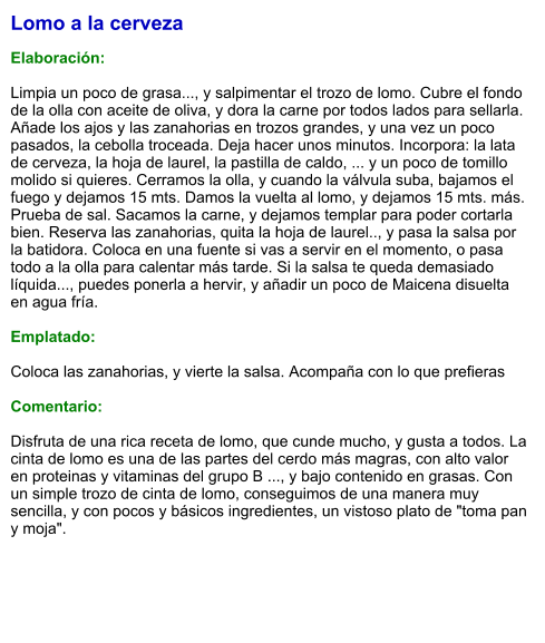 Lomo a la cerveza  Elaboración:  Limpia un poco de grasa..., y salpimentar el trozo de lomo. Cubre el fondo de la olla con aceite de oliva, y dora la carne por todos lados para sellarla. Añade los ajos y las zanahorias en trozos grandes, y una vez un poco pasados, la cebolla troceada. Deja hacer unos minutos. Incorpora: la lata de cerveza, la hoja de laurel, la pastilla de caldo, ... y un poco de tomillo molido si quieres. Cerramos la olla, y cuando la válvula suba, bajamos el fuego y dejamos 15 mts. Damos la vuelta al lomo, y dejamos 15 mts. más. Prueba de sal. Sacamos la carne, y dejamos templar para poder cortarla bien. Reserva las zanahorias, quita la hoja de laurel.., y pasa la salsa por la batidora. Coloca en una fuente si vas a servir en el momento, o pasa todo a la olla para calentar más tarde. Si la salsa te queda demasiado líquida..., puedes ponerla a hervir, y añadir un poco de Maicena disuelta en agua fría.  Emplatado:  Coloca las zanahorias, y vierte la salsa. Acompaña con lo que prefieras  Comentario:  Disfruta de una rica receta de lomo, que cunde mucho, y gusta a todos. La cinta de lomo es una de las partes del cerdo más magras, con alto valor en proteinas y vitaminas del grupo B ..., y bajo contenido en grasas. Con un simple trozo de cinta de lomo, conseguimos de una manera muy sencilla, y con pocos y básicos ingredientes, un vistoso plato de "toma pan y moja".