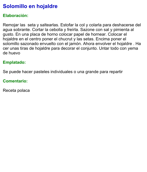 Solomillo en hojaldre  Elaboración:  Remojar las  seta y saltearlas. Estofar la col y colarla para deshacerse del agua sobrante. Cortar la cebolla y freírla. Sazone con sal y pimienta al gusto. En una placa de horno colocar papel de hornear. Colocar el hojaldre en el centro poner el chucrut y las setas. Encima poner el solomillo sazonado envuelto con el jamón. Ahora envolver el hojaldre . Ha cer unas tiras de hojaldre para decorar el conjunto. Untar todo con yema de huevo  Emplatado:  Se puede hacer pasteles individuales o una grande para repartir  Comentario:  Receta polaca