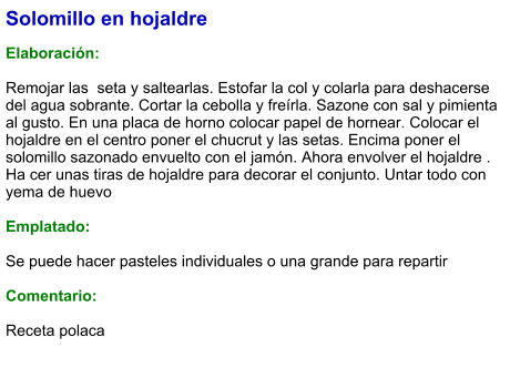 Solomillo en hojaldre  Elaboración:  Remojar las  seta y saltearlas. Estofar la col y colarla para deshacerse del agua sobrante. Cortar la cebolla y freírla. Sazone con sal y pimienta al gusto. En una placa de horno colocar papel de hornear. Colocar el hojaldre en el centro poner el chucrut y las setas. Encima poner el solomillo sazonado envuelto con el jamón. Ahora envolver el hojaldre . Ha cer unas tiras de hojaldre para decorar el conjunto. Untar todo con yema de huevo  Emplatado:  Se puede hacer pasteles individuales o una grande para repartir  Comentario:  Receta polaca