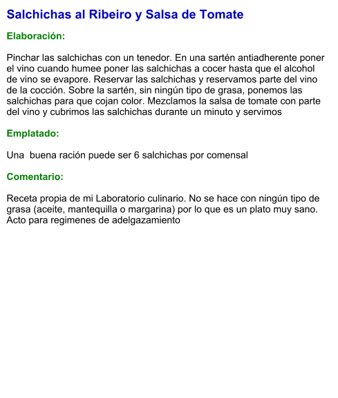 Salchichas al Ribeiro y Salsa de Tomate  Elaboración:  Pinchar las salchichas con un tenedor. En una sartén antiadherente poner el vino cuando humee poner las salchichas a cocer hasta que el alcohol de vino se evapore. Reservar las salchichas y reservamos parte del vino de la cocción. Sobre la sartén, sin ningún tipo de grasa, ponemos las salchichas para que cojan color. Mezclamos la salsa de tomate con parte del vino y cubrimos las salchichas durante un minuto y servimos  Emplatado:  Una  buena ración puede ser 6 salchichas por comensal  Comentario:  Receta propia de mi Laboratorio culinario. No se hace con ningún tipo de grasa (aceite, mantequilla o margarina) por lo que es un plato muy sano. Acto para regimenes de adelgazamiento