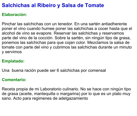 Salchichas al Ribeiro y Salsa de Tomate  Elaboración:  Pinchar las salchichas con un tenedor. En una sartén antiadherente poner el vino cuando humee poner las salchichas a cocer hasta que el alcohol de vino se evapore. Reservar las salchichas y reservamos parte del vino de la cocción. Sobre la sartén, sin ningún tipo de grasa, ponemos las salchichas para que cojan color. Mezclamos la salsa de tomate con parte del vino y cubrimos las salchichas durante un minuto y servimos  Emplatado:  Una  buena ración puede ser 6 salchichas por comensal  Comentario:  Receta propia de mi Laboratorio culinario. No se hace con ningún tipo de grasa (aceite, mantequilla o margarina) por lo que es un plato muy sano. Acto para regimenes de adelgazamiento