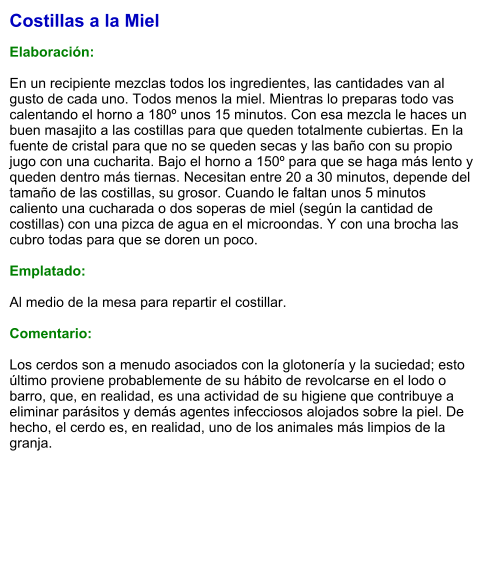 Costillas a la Miel  Elaboración:  En un recipiente mezclas todos los ingredientes, las cantidades van al gusto de cada uno. Todos menos la miel. Mientras lo preparas todo vas calentando el horno a 180º unos 15 minutos. Con esa mezcla le haces un buen masajito a las costillas para que queden totalmente cubiertas. En la fuente de cristal para que no se queden secas y las baño con su propio jugo con una cucharita. Bajo el horno a 150º para que se haga más lento y queden dentro más tiernas. Necesitan entre 20 a 30 minutos, depende del tamaño de las costillas, su grosor. Cuando le faltan unos 5 minutos caliento una cucharada o dos soperas de miel (según la cantidad de costillas) con una pizca de agua en el microondas. Y con una brocha las cubro todas para que se doren un poco.   Emplatado:  Al medio de la mesa para repartir el costillar.  Comentario:  Los cerdos son a menudo asociados con la glotonería y la suciedad; esto último proviene probablemente de su hábito de revolcarse en el lodo o barro, que, en realidad, es una actividad de su higiene que contribuye a eliminar parásitos y demás agentes infecciosos alojados sobre la piel. De hecho, el cerdo es, en realidad, uno de los animales más limpios de la granja.