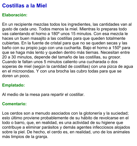 Costillas a la Miel  Elaboración:  En un recipiente mezclas todos los ingredientes, las cantidades van al gusto de cada uno. Todos menos la miel. Mientras lo preparas todo vas calentando el horno a 180º unos 15 minutos. Con esa mezcla le haces un buen masajito a las costillas para que queden totalmente cubiertas. En la fuente de cristal para que no se queden secas y las baño con su propio jugo con una cucharita. Bajo el horno a 150º para que se haga más lento y queden dentro más tiernas. Necesitan entre 20 a 30 minutos, depende del tamaño de las costillas, su grosor. Cuando le faltan unos 5 minutos caliento una cucharada o dos soperas de miel (según la cantidad de costillas) con una pizca de agua en el microondas. Y con una brocha las cubro todas para que se doren un poco.   Emplatado:  Al medio de la mesa para repartir el costillar.  Comentario:  Los cerdos son a menudo asociados con la glotonería y la suciedad; esto último proviene probablemente de su hábito de revolcarse en el lodo o barro, que, en realidad, es una actividad de su higiene que contribuye a eliminar parásitos y demás agentes infecciosos alojados sobre la piel. De hecho, el cerdo es, en realidad, uno de los animales más limpios de la granja.