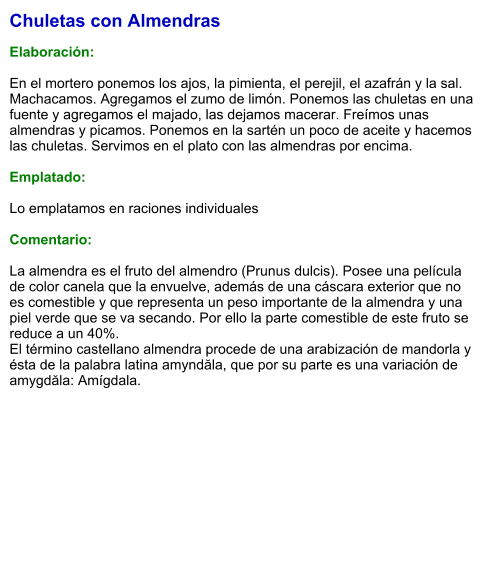 Chuletas con Almendras  Elaboración:  En el mortero ponemos los ajos, la pimienta, el perejil, el azafrán y la sal. Machacamos. Agregamos el zumo de limón. Ponemos las chuletas en una fuente y agregamos el majado, las dejamos macerar. Freímos unas almendras y picamos. Ponemos en la sartén un poco de aceite y hacemos las chuletas. Servimos en el plato con las almendras por encima.  Emplatado:  Lo emplatamos en raciones individuales  Comentario:  La almendra es el fruto del almendro (Prunus dulcis). Posee una película de color canela que la envuelve, además de una cáscara exterior que no es comestible y que representa un peso importante de la almendra y una piel verde que se va secando. Por ello la parte comestible de este fruto se reduce a un 40%. El término castellano almendra procede de una arabización de mandorla y ésta de la palabra latina amyndăla, que por su parte es una variación de amygdăla: Amígdala.