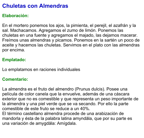 Chuletas con Almendras  Elaboración:  En el mortero ponemos los ajos, la pimienta, el perejil, el azafrán y la sal. Machacamos. Agregamos el zumo de limón. Ponemos las chuletas en una fuente y agregamos el majado, las dejamos macerar. Freímos unas almendras y picamos. Ponemos en la sartén un poco de aceite y hacemos las chuletas. Servimos en el plato con las almendras por encima.  Emplatado:  Lo emplatamos en raciones individuales  Comentario:  La almendra es el fruto del almendro (Prunus dulcis). Posee una película de color canela que la envuelve, además de una cáscara exterior que no es comestible y que representa un peso importante de la almendra y una piel verde que se va secando. Por ello la parte comestible de este fruto se reduce a un 40%. El término castellano almendra procede de una arabización de mandorla y ésta de la palabra latina amyndăla, que por su parte es una variación de amygdăla: Amígdala.