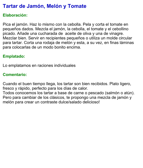 Tartar de Jamón, Melón y Tomate  Elaboración:  Pica el jamón. Haz lo mismo con la cebolla. Pela y corta el tomate en pequeños dados. Mezcla el jamón, la cebolla, el tomate y el cebollino picado. Añade una cucharada de  aceite de oliva y una de vinagre. Mezclar bien. Servir en recipientes pequeños o utiliza un molde circular para tartar. Corta una rodaja de melón y esta, a su vez, en finas láminas para colocarlas de un modo bonito encima.  Emplatado:  Lo emplatamos en raciones individuales  Comentario:  Cuando el buen tiempo llega, los tartar son bien recibidos. Plato ligero, fresco y rápido, perfecto para los días de calor. Todos conocemos los tartar a base de carne o pescado (salmón o atún). Pero para cambiar de los clásicos, te propongo una mezcla de jamón y melón para crear un contraste dulce/salado delicioso!