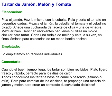 Tartar de Jamón, Melón y Tomate  Elaboración:  Pica el jamón. Haz lo mismo con la cebolla. Pela y corta el tomate en pequeños dados. Mezcla el jamón, la cebolla, el tomate y el cebollino picado. Añade una cucharada de  aceite de oliva y una de vinagre. Mezclar bien. Servir en recipientes pequeños o utiliza un molde circular para tartar. Corta una rodaja de melón y esta, a su vez, en finas láminas para colocarlas de un modo bonito encima.  Emplatado:  Lo emplatamos en raciones individuales  Comentario:  Cuando el buen tiempo llega, los tartar son bien recibidos. Plato ligero, fresco y rápido, perfecto para los días de calor. Todos conocemos los tartar a base de carne o pescado (salmón o atún). Pero para cambiar de los clásicos, te propongo una mezcla de jamón y melón para crear un contraste dulce/salado delicioso!