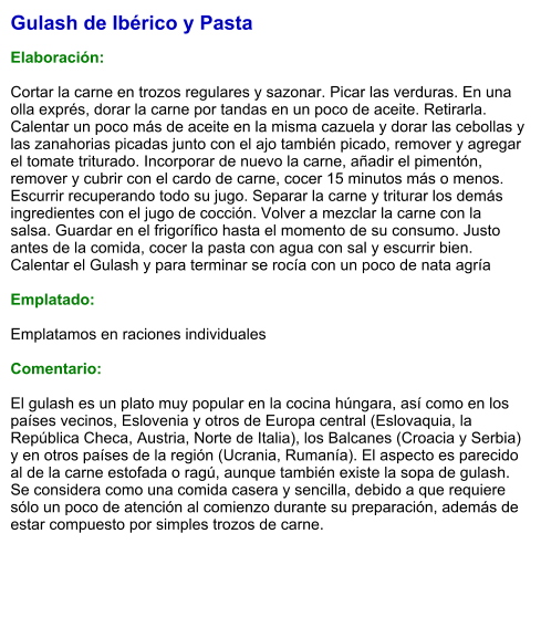 Gulash de Ibérico y Pasta  Elaboración:  Cortar la carne en trozos regulares y sazonar. Picar las verduras. En una olla exprés, dorar la carne por tandas en un poco de aceite. Retirarla. Calentar un poco más de aceite en la misma cazuela y dorar las cebollas y las zanahorias picadas junto con el ajo también picado, remover y agregar el tomate triturado. Incorporar de nuevo la carne, añadir el pimentón, remover y cubrir con el cardo de carne, cocer 15 minutos más o menos. Escurrir recuperando todo su jugo. Separar la carne y triturar los demás ingredientes con el jugo de cocción. Volver a mezclar la carne con la salsa. Guardar en el frigorífico hasta el momento de su consumo. Justo antes de la comida, cocer la pasta con agua con sal y escurrir bien. Calentar el Gulash y para terminar se rocía con un poco de nata agría  Emplatado:  Emplatamos en raciones individuales  Comentario:  El gulash es un plato muy popular en la cocina húngara, así como en los países vecinos, Eslovenia y otros de Europa central (Eslovaquia, la República Checa, Austria, Norte de Italia), los Balcanes (Croacia y Serbia) y en otros países de la región (Ucrania, Rumanía). El aspecto es parecido al de la carne estofada o ragú, aunque también existe la sopa de gulash. Se considera como una comida casera y sencilla, debido a que requiere sólo un poco de atención al comienzo durante su preparación, además de estar compuesto por simples trozos de carne.