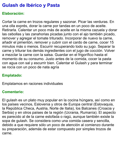 Gulash de Ibérico y Pasta  Elaboración:  Cortar la carne en trozos regulares y sazonar. Picar las verduras. En una olla exprés, dorar la carne por tandas en un poco de aceite. Retirarla. Calentar un poco más de aceite en la misma cazuela y dorar las cebollas y las zanahorias picadas junto con el ajo también picado, remover y agregar el tomate triturado. Incorporar de nuevo la carne, añadir el pimentón, remover y cubrir con el cardo de carne, cocer 15 minutos más o menos. Escurrir recuperando todo su jugo. Separar la carne y triturar los demás ingredientes con el jugo de cocción. Volver a mezclar la carne con la salsa. Guardar en el frigorífico hasta el momento de su consumo. Justo antes de la comida, cocer la pasta con agua con sal y escurrir bien. Calentar el Gulash y para terminar se rocía con un poco de nata agría  Emplatado:  Emplatamos en raciones individuales  Comentario:  El gulash es un plato muy popular en la cocina húngara, así como en los países vecinos, Eslovenia y otros de Europa central (Eslovaquia, la República Checa, Austria, Norte de Italia), los Balcanes (Croacia y Serbia) y en otros países de la región (Ucrania, Rumanía). El aspecto es parecido al de la carne estofada o ragú, aunque también existe la sopa de gulash. Se considera como una comida casera y sencilla, debido a que requiere sólo un poco de atención al comienzo durante su preparación, además de estar compuesto por simples trozos de carne.