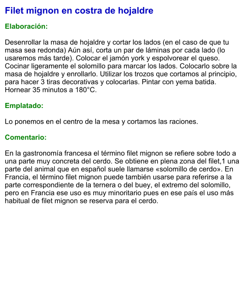 Filet mignon en costra de hojaldre  Elaboración:  Desenrollar la masa de hojaldre y cortar los lados (en el caso de que tu masa sea redonda) Aún así, corta un par de láminas por cada lado (lo usaremos más tarde). Colocar el jamón york y espolvorear el queso. Cocinar ligeramente el solomillo para marcar los lados. Colocarlo sobre la masa de hojaldre y enrollarlo. Utilizar los trozos que cortamos al principio, para hacer 3 tiras decorativas y colocarlas. Pintar con yema batida. Hornear 35 minutos a 180°C.  Emplatado:  Lo ponemos en el centro de la mesa y cortamos las raciones.  Comentario:  En la gastronomía francesa el término filet mignon se refiere sobre todo a una parte muy concreta del cerdo. Se obtiene en plena zona del filet,1​ una parte del animal que en español suele llamarse «solomillo de cerdo». En Francia, el término filet mignon puede también usarse para referirse a la parte correspondiente de la ternera o del buey, el extremo del solomillo, pero en Francia ese uso es muy minoritario pues en ese país el uso más habitual de filet mignon se reserva para el cerdo.