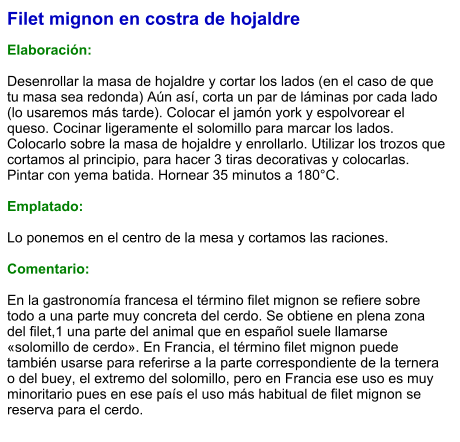 Filet mignon en costra de hojaldre  Elaboración:  Desenrollar la masa de hojaldre y cortar los lados (en el caso de que tu masa sea redonda) Aún así, corta un par de láminas por cada lado (lo usaremos más tarde). Colocar el jamón york y espolvorear el queso. Cocinar ligeramente el solomillo para marcar los lados. Colocarlo sobre la masa de hojaldre y enrollarlo. Utilizar los trozos que cortamos al principio, para hacer 3 tiras decorativas y colocarlas. Pintar con yema batida. Hornear 35 minutos a 180°C.  Emplatado:  Lo ponemos en el centro de la mesa y cortamos las raciones.  Comentario:  En la gastronomía francesa el término filet mignon se refiere sobre todo a una parte muy concreta del cerdo. Se obtiene en plena zona del filet,1​ una parte del animal que en español suele llamarse «solomillo de cerdo». En Francia, el término filet mignon puede también usarse para referirse a la parte correspondiente de la ternera o del buey, el extremo del solomillo, pero en Francia ese uso es muy minoritario pues en ese país el uso más habitual de filet mignon se reserva para el cerdo.