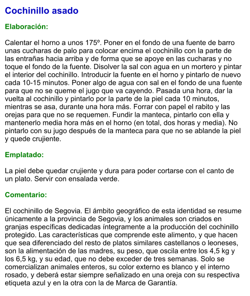 Cochinillo asado  Elaboración:  Calentar el horno a unos 175º. Poner en el fondo de una fuente de barro unas cucharas de palo para colocar encima el cochinillo con la parte de las entrañas hacia arriba y de forma que se apoye en las cucharas y no toque el fondo de la fuente. Disolver la sal con agua en un mortero y pintar el interior del cochinillo. Introducir la fuente en el horno y pintarlo de nuevo cada 10-15 minutos. Poner algo de agua con sal en el fondo de una fuente para que no se queme el jugo que va cayendo. Pasada una hora, dar la vuelta al cochinillo y pintarlo por la parte de la piel cada 10 minutos, mientras se asa, durante una hora más. Forrar con papel el rabito y las orejas para que no se requemen. Fundir la manteca, pintarlo con ella y mantenerlo media hora más en el horno (en total, dos horas y media). No pintarlo con su jugo después de la manteca para que no se ablande la piel y quede crujiente.  Emplatado:  La piel debe quedar crujiente y dura para poder cortarse con el canto de un plato. Servir con ensalada verde.  Comentario:  El cochinillo de Segovia. El ámbito geográfico de esta identidad se resume únicamente a la provincia de Segovia, y los animales son criados en granjas específicas dedicadas íntegramente a la producción del cochinillo protegido. Las características que comprende este alimento, y que hacen que sea diferenciado del resto de platos similares castellanos o leoneses, son la alimentación de las madres, su peso, que oscila entre los 4,5 kg y los 6,5 kg, y su edad, que no debe exceder de tres semanas. Solo se comercializan animales enteros, su color externo es blanco y el interno rosado, y deberá estar siempre señalizado en una oreja con su respectiva etiqueta azul y en la otra con la de Marca de Garantía.